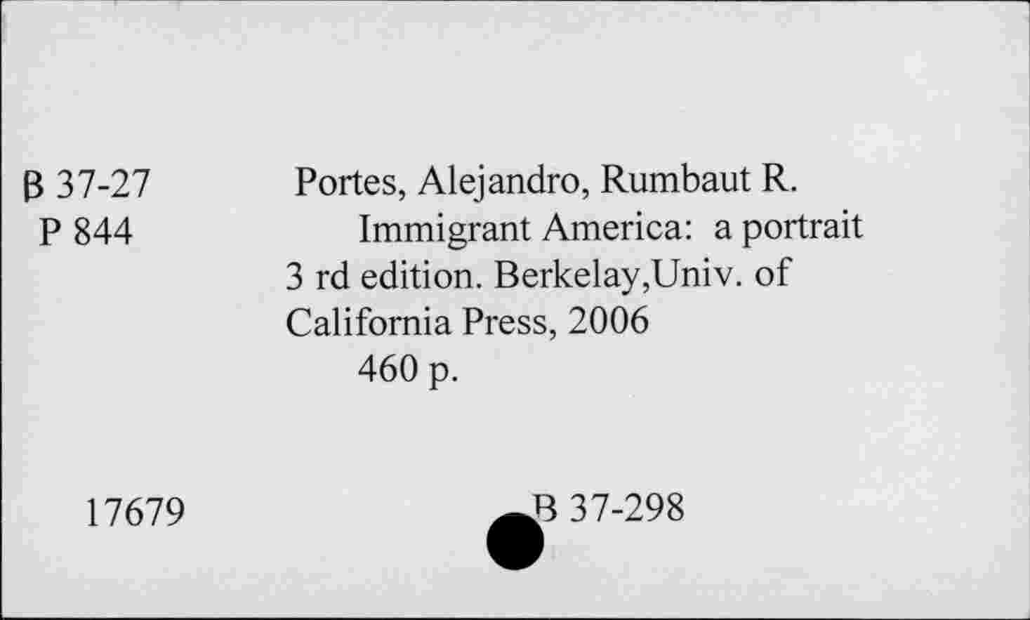 ﻿B 37-27 P 844	Portes, Alejandro, Rumbaut R. Immigrant America: a portrait 3 rd edition. Berkelay,Univ. of California Press, 2006 460 p.
17679
B 37-298